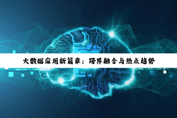 大数据应用新篇章:跨界融合与热点趋势引领未来