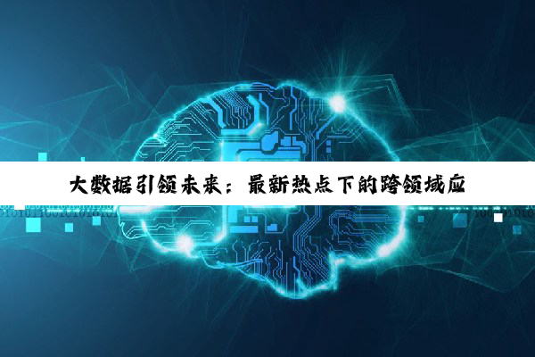 大数据引领未来:最新热点下的跨领域应用与变革